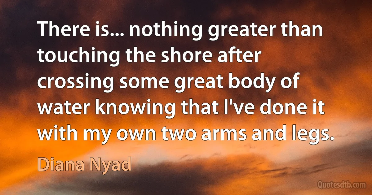 There is... nothing greater than touching the shore after crossing some great body of water knowing that I've done it with my own two arms and legs. (Diana Nyad)