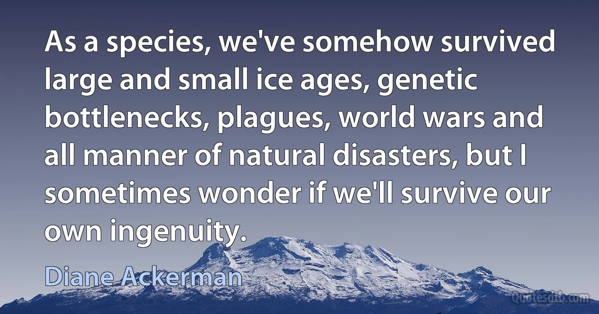 As a species, we've somehow survived large and small ice ages, genetic bottlenecks, plagues, world wars and all manner of natural disasters, but I sometimes wonder if we'll survive our own ingenuity. (Diane Ackerman)