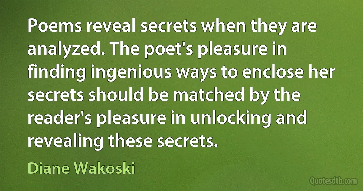 Poems reveal secrets when they are analyzed. The poet's pleasure in finding ingenious ways to enclose her secrets should be matched by the reader's pleasure in unlocking and revealing these secrets. (Diane Wakoski)