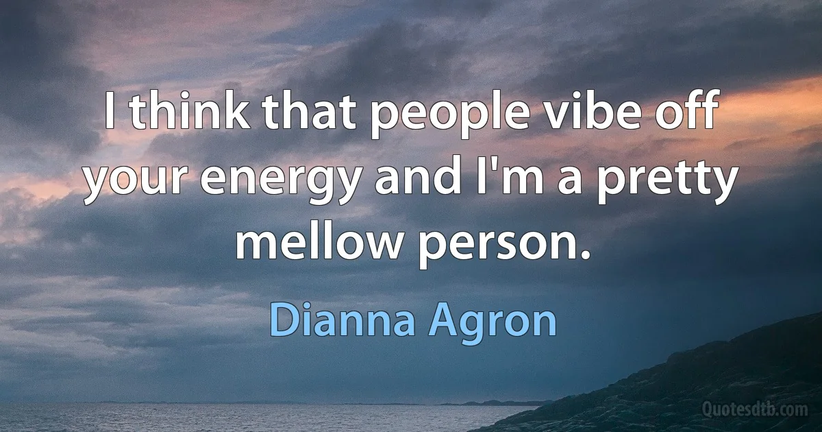 I think that people vibe off your energy and I'm a pretty mellow person. (Dianna Agron)