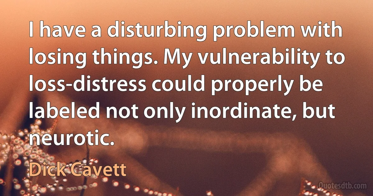 I have a disturbing problem with losing things. My vulnerability to loss-distress could properly be labeled not only inordinate, but neurotic. (Dick Cavett)