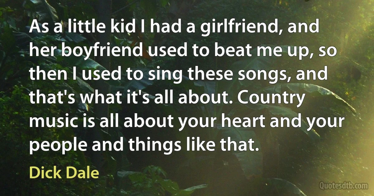 As a little kid I had a girlfriend, and her boyfriend used to beat me up, so then I used to sing these songs, and that's what it's all about. Country music is all about your heart and your people and things like that. (Dick Dale)