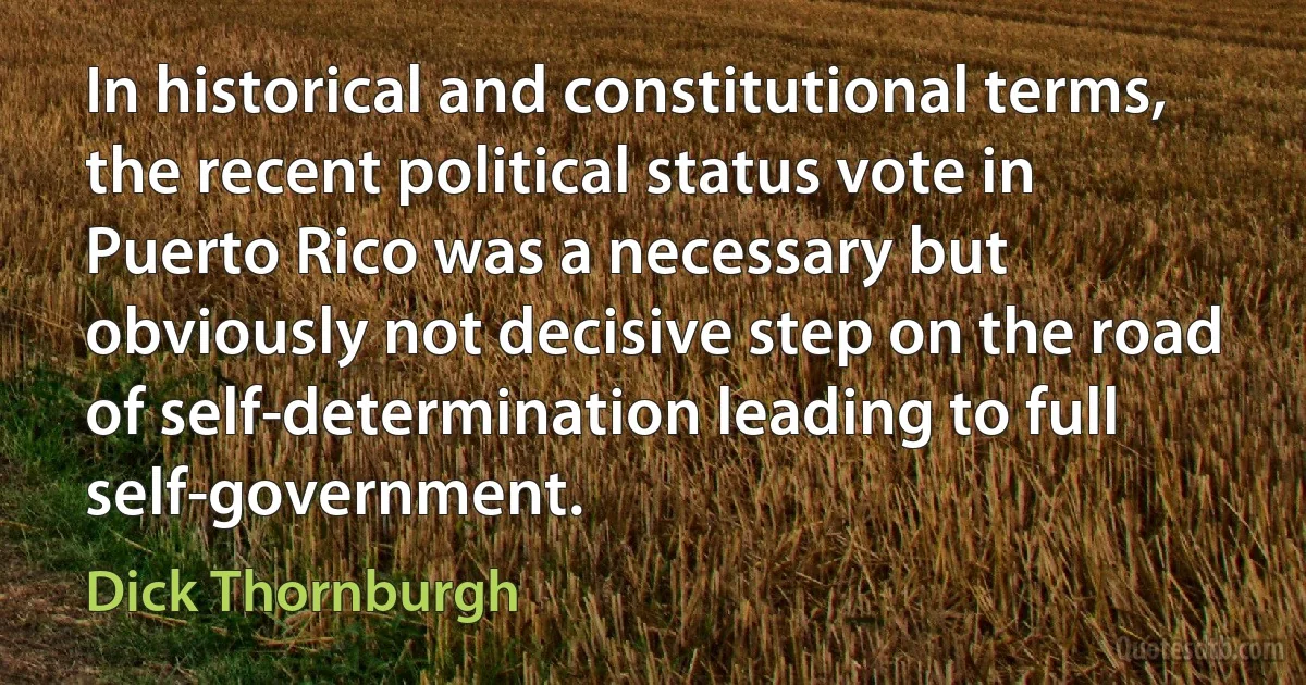 In historical and constitutional terms, the recent political status vote in Puerto Rico was a necessary but obviously not decisive step on the road of self-determination leading to full self-government. (Dick Thornburgh)