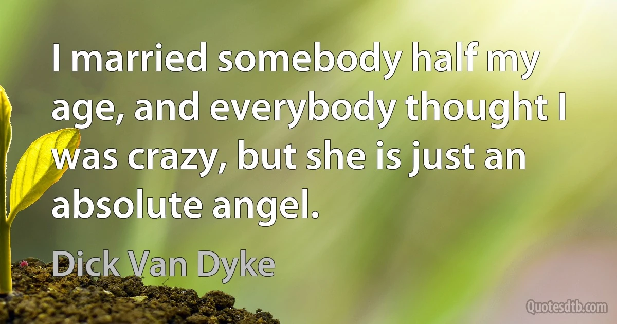 I married somebody half my age, and everybody thought I was crazy, but she is just an absolute angel. (Dick Van Dyke)