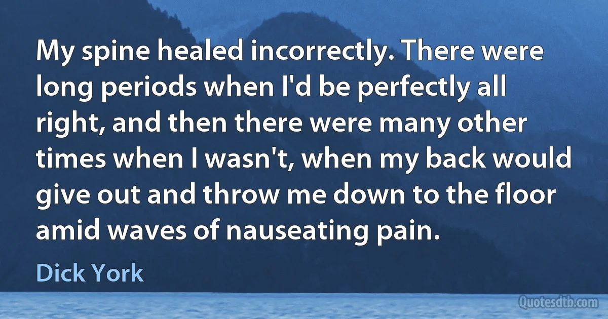 My spine healed incorrectly. There were long periods when I'd be perfectly all right, and then there were many other times when I wasn't, when my back would give out and throw me down to the floor amid waves of nauseating pain. (Dick York)