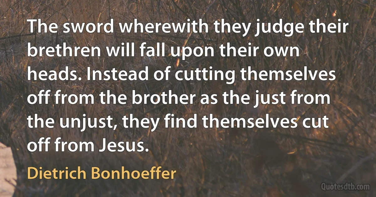 The sword wherewith they judge their brethren will fall upon their own heads. Instead of cutting themselves off from the brother as the just from the unjust, they find themselves cut off from Jesus. (Dietrich Bonhoeffer)