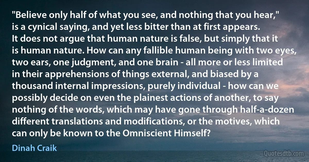 "Believe only half of what you see, and nothing that you hear," is a cynical saying, and yet less bitter than at first appears. It does not argue that human nature is false, but simply that it is human nature. How can any fallible human being with two eyes, two ears, one judgment, and one brain - all more or less limited in their apprehensions of things external, and biased by a thousand internal impressions, purely individual - how can we possibly decide on even the plainest actions of another, to say nothing of the words, which may have gone through half-a-dozen different translations and modifications, or the motives, which can only be known to the Omniscient Himself? (Dinah Craik)