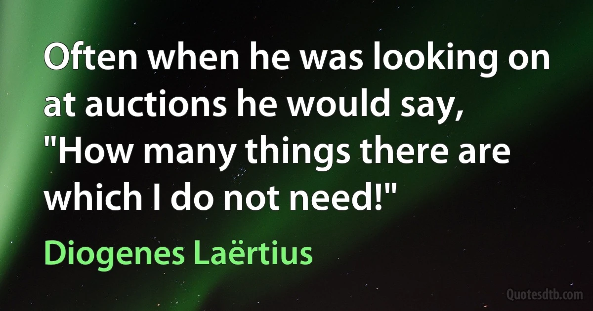 Often when he was looking on at auctions he would say, "How many things there are which I do not need!" (Diogenes Laërtius)