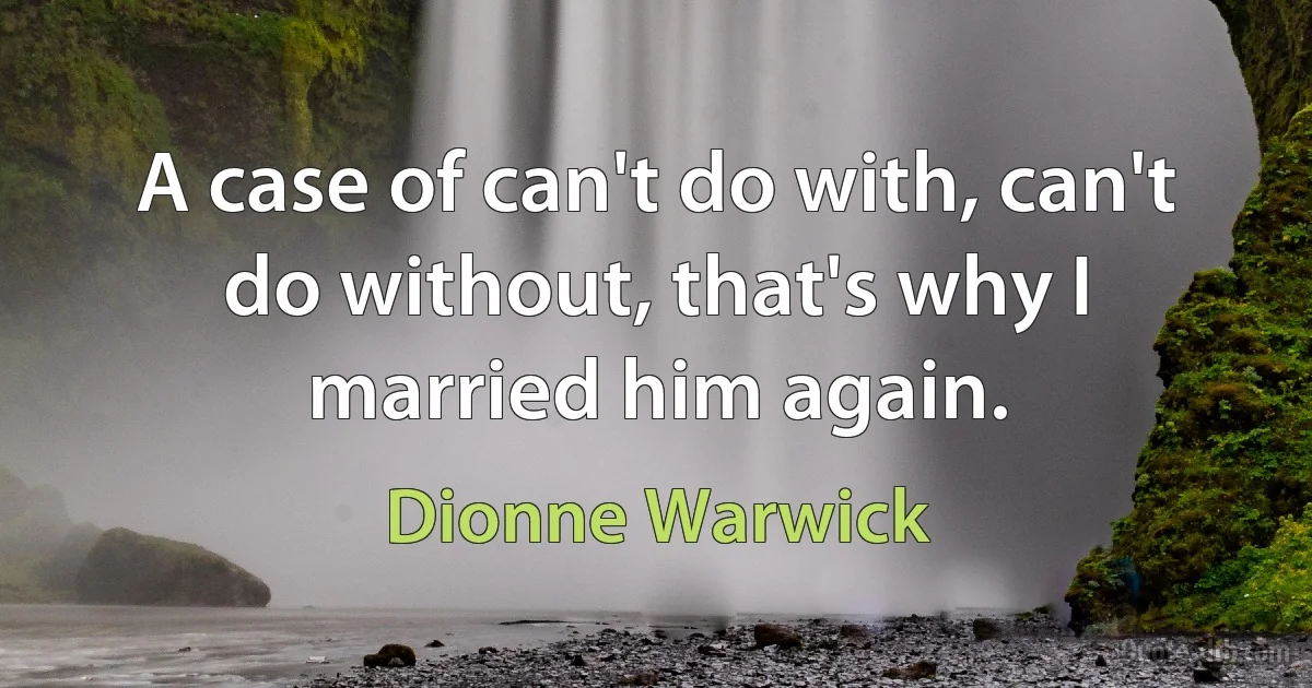 A case of can't do with, can't do without, that's why I married him again. (Dionne Warwick)