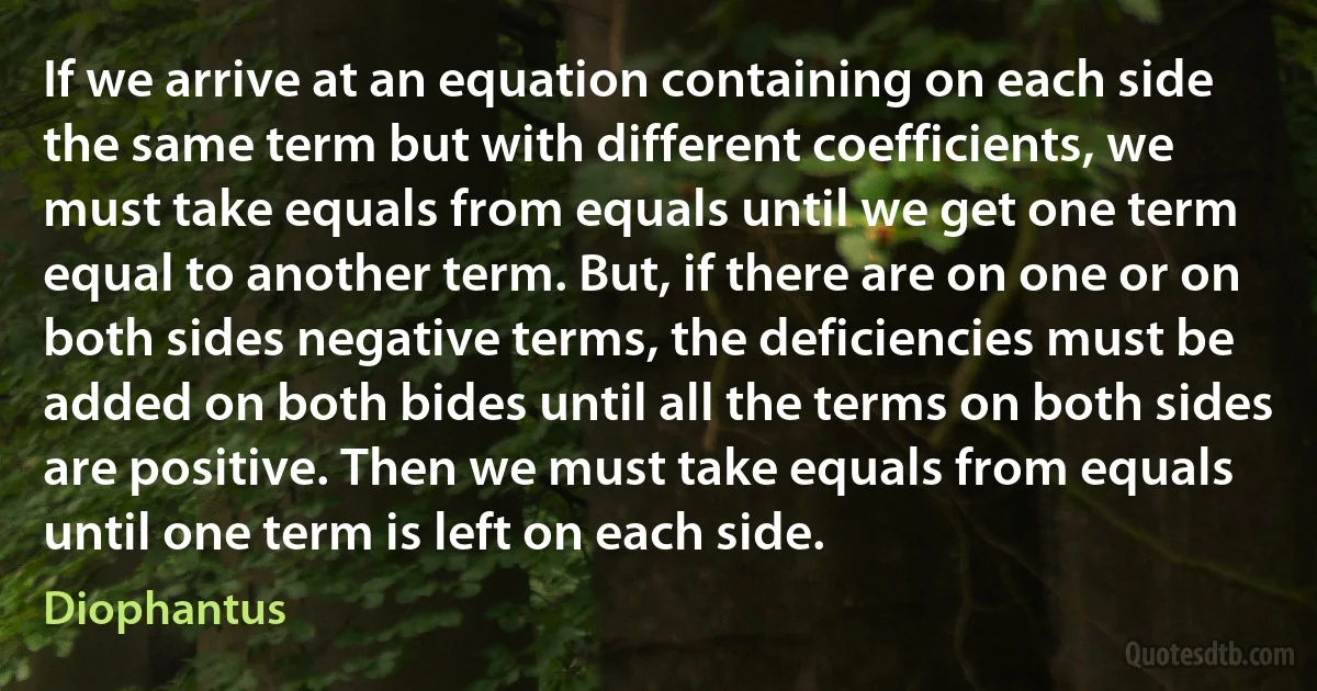 If we arrive at an equation containing on each side the same term but with different coefficients, we must take equals from equals until we get one term equal to another term. But, if there are on one or on both sides negative terms, the deficiencies must be added on both bides until all the terms on both sides are positive. Then we must take equals from equals until one term is left on each side. (Diophantus)