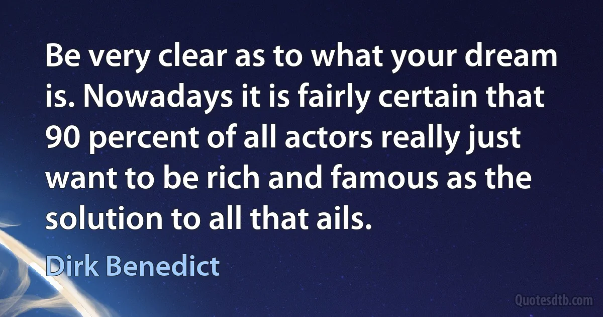 Be very clear as to what your dream is. Nowadays it is fairly certain that 90 percent of all actors really just want to be rich and famous as the solution to all that ails. (Dirk Benedict)