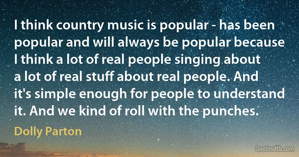 I think country music is popular - has been popular and will always be popular because I think a lot of real people singing about a lot of real stuff about real people. And it's simple enough for people to understand it. And we kind of roll with the punches. (Dolly Parton)