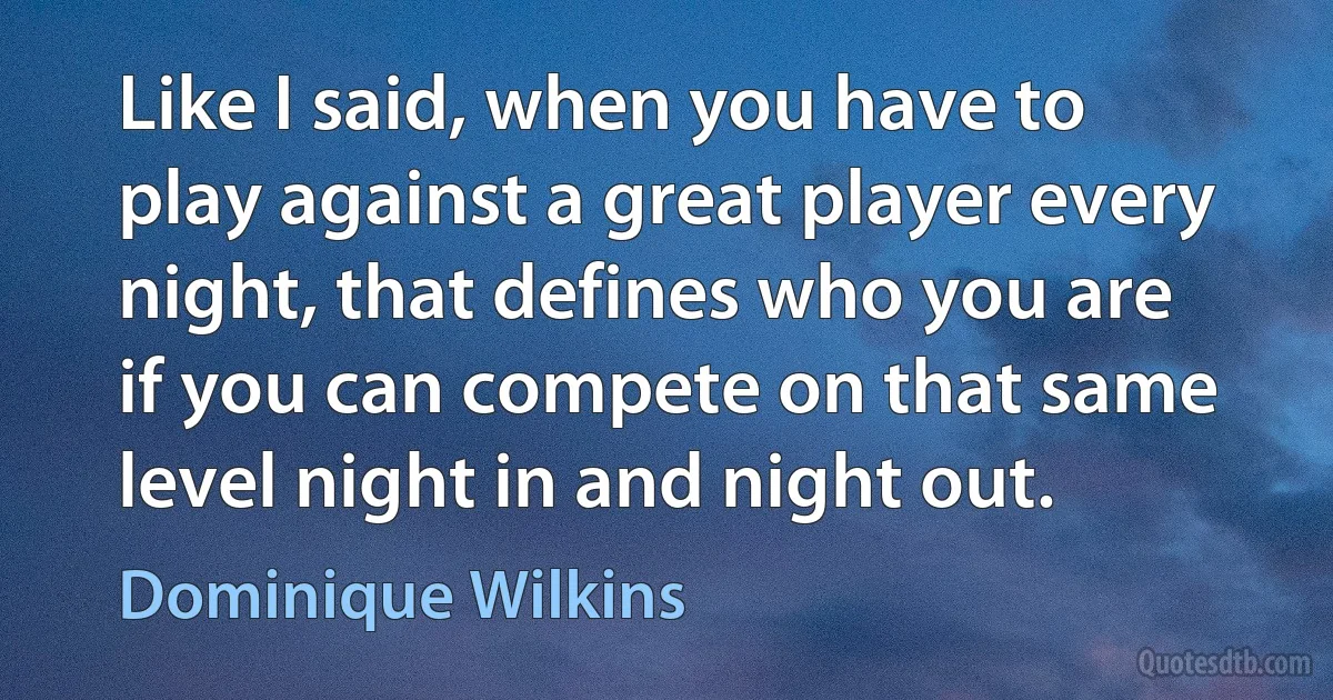 Like I said, when you have to play against a great player every night, that defines who you are if you can compete on that same level night in and night out. (Dominique Wilkins)