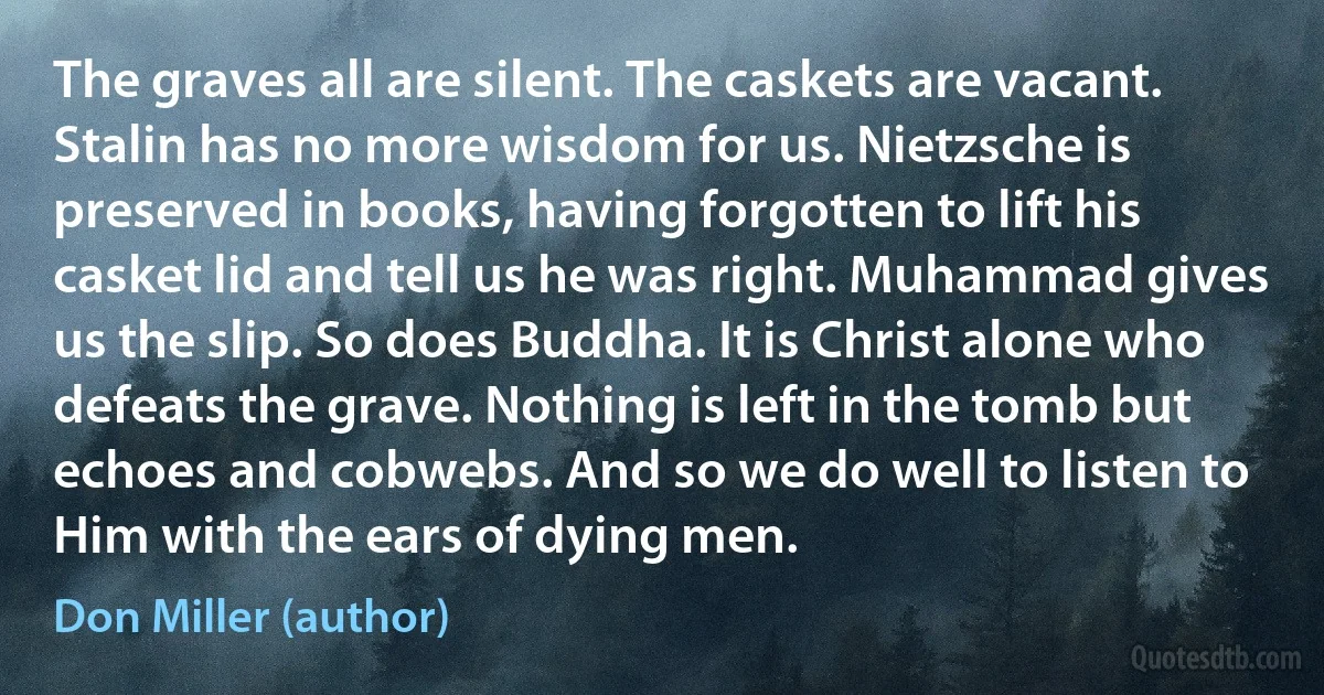 The graves all are silent. The caskets are vacant. Stalin has no more wisdom for us. Nietzsche is preserved in books, having forgotten to lift his casket lid and tell us he was right. Muhammad gives us the slip. So does Buddha. It is Christ alone who defeats the grave. Nothing is left in the tomb but echoes and cobwebs. And so we do well to listen to Him with the ears of dying men. (Don Miller (author))