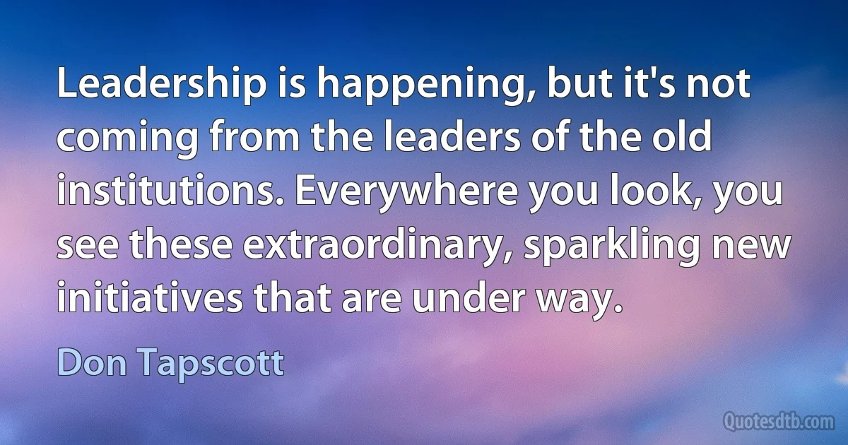 Leadership is happening, but it's not coming from the leaders of the old institutions. Everywhere you look, you see these extraordinary, sparkling new initiatives that are under way. (Don Tapscott)