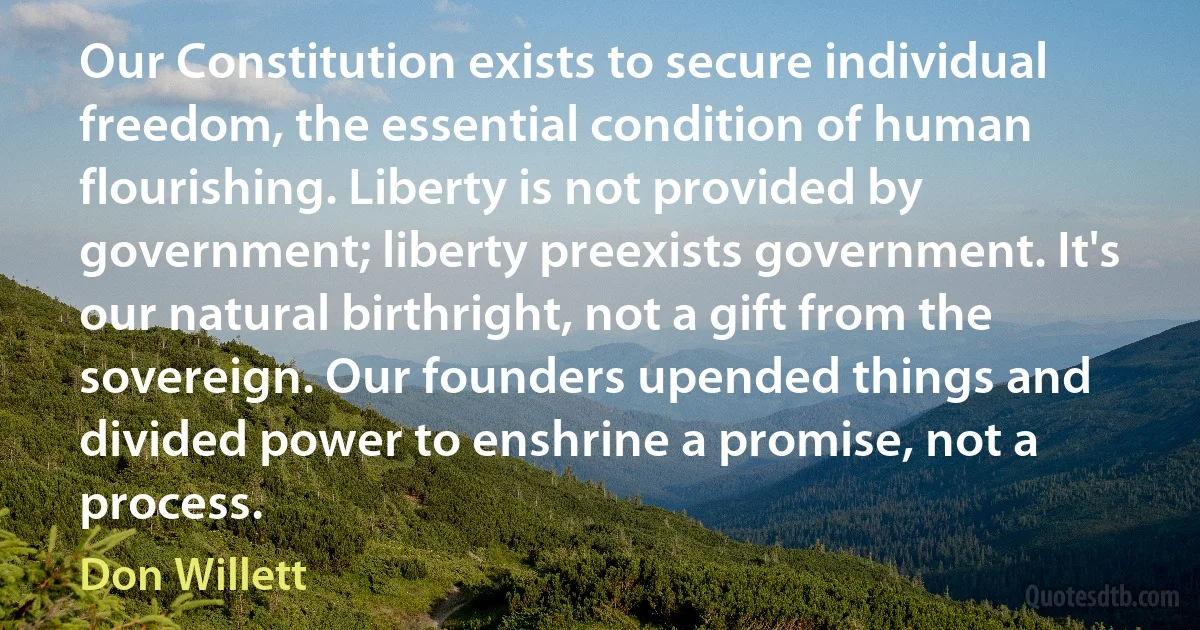 Our Constitution exists to secure individual freedom, the essential condition of human flourishing. Liberty is not provided by government; liberty preexists government. It's our natural birthright, not a gift from the sovereign. Our founders upended things and divided power to enshrine a promise, not a process. (Don Willett)