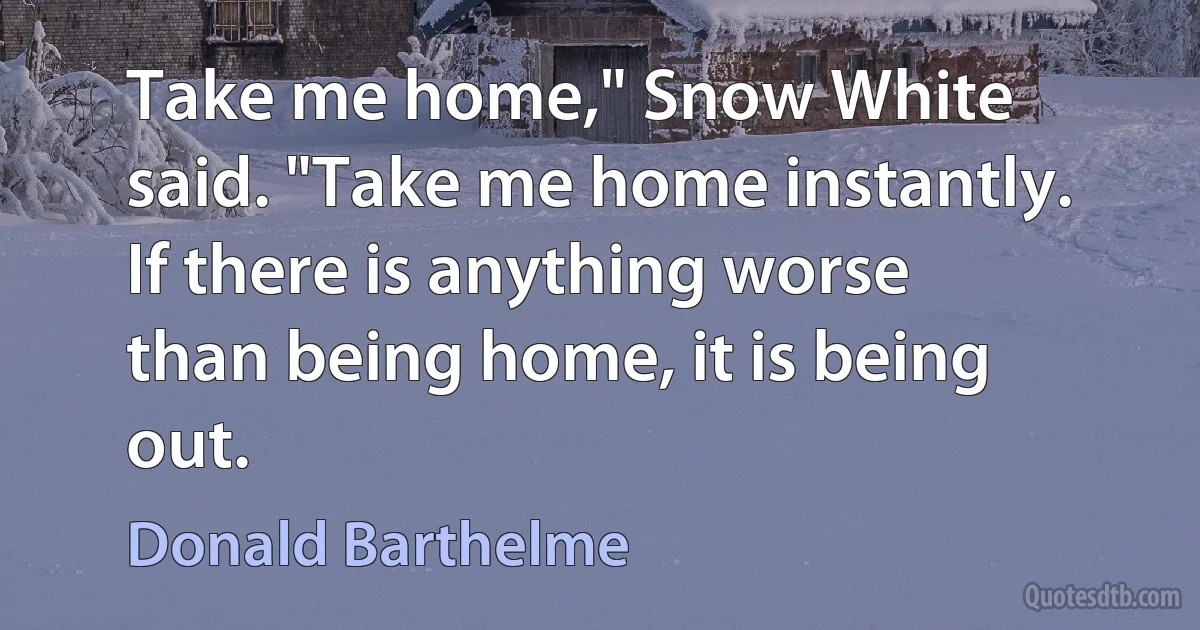 Take me home," Snow White said. "Take me home instantly. If there is anything worse than being home, it is being out. (Donald Barthelme)