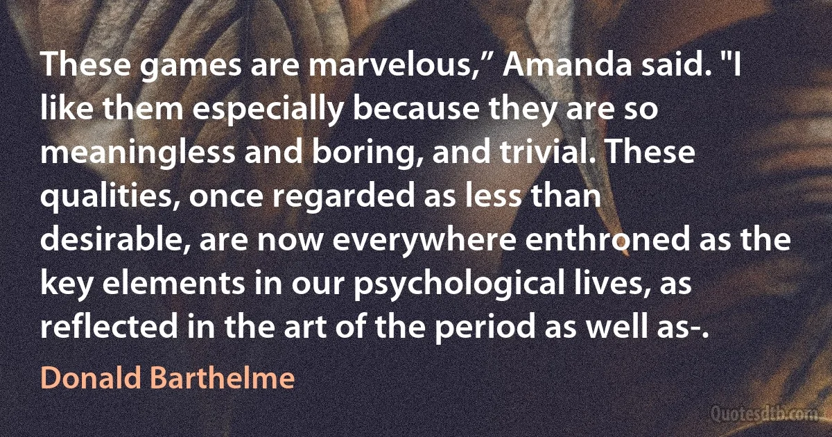 These games are marvelous,” Amanda said. "I like them especially because they are so meaningless and boring, and trivial. These qualities, once regarded as less than desirable, are now everywhere enthroned as the key elements in our psychological lives, as reflected in the art of the period as well as-. (Donald Barthelme)