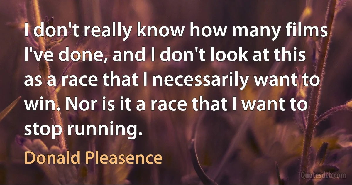 I don't really know how many films I've done, and I don't look at this as a race that I necessarily want to win. Nor is it a race that I want to stop running. (Donald Pleasence)