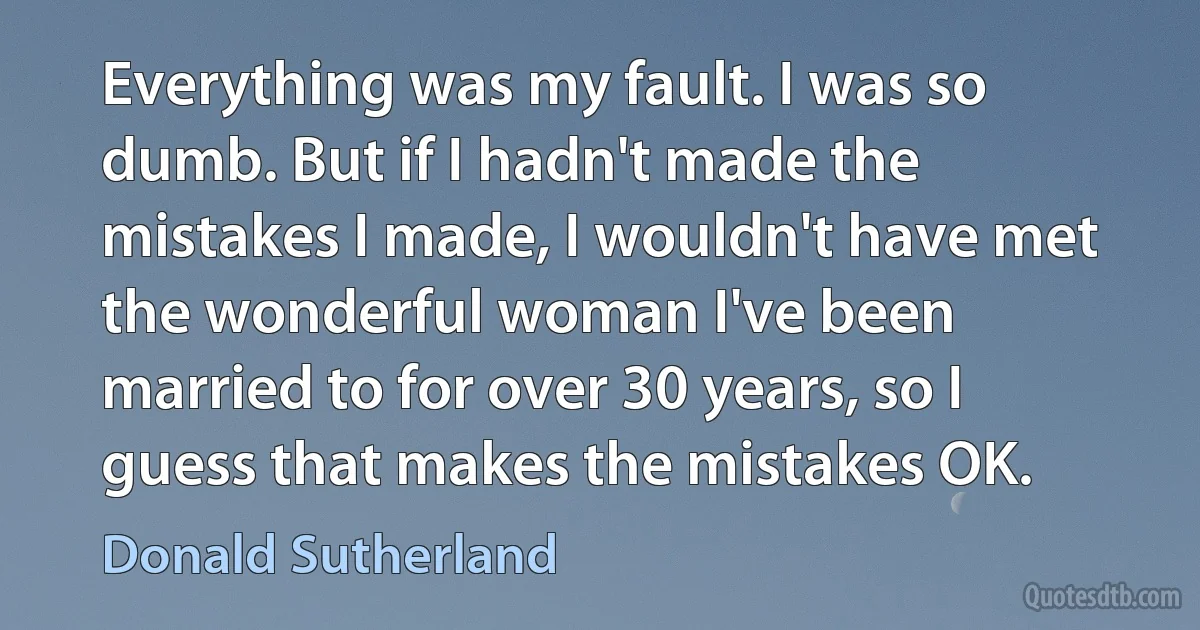 Everything was my fault. I was so dumb. But if I hadn't made the mistakes I made, I wouldn't have met the wonderful woman I've been married to for over 30 years, so I guess that makes the mistakes OK. (Donald Sutherland)