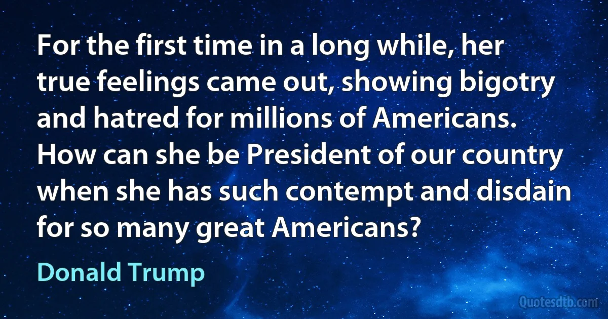 For the first time in a long while, her true feelings came out, showing bigotry and hatred for millions of Americans. How can she be President of our country when she has such contempt and disdain for so many great Americans? (Donald Trump)