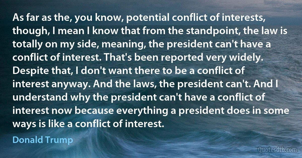 As far as the, you know, potential conflict of interests, though, I mean I know that from the standpoint, the law is totally on my side, meaning, the president can't have a conflict of interest. That's been reported very widely. Despite that, I don't want there to be a conflict of interest anyway. And the laws, the president can't. And I understand why the president can't have a conflict of interest now because everything a president does in some ways is like a conflict of interest. (Donald Trump)