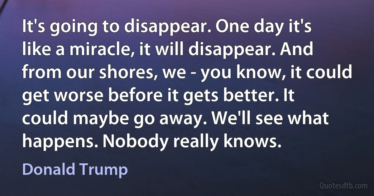 It's going to disappear. One day it's like a miracle, it will disappear. And from our shores, we - you know, it could get worse before it gets better. It could maybe go away. We'll see what happens. Nobody really knows. (Donald Trump)