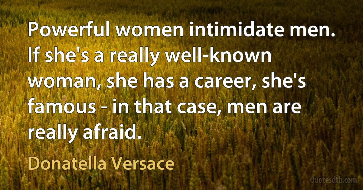 Powerful women intimidate men. If she's a really well-known woman, she has a career, she's famous - in that case, men are really afraid. (Donatella Versace)