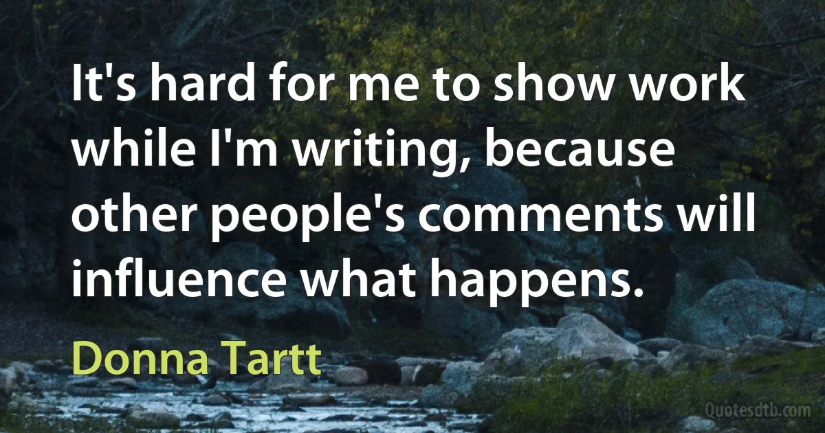 It's hard for me to show work while I'm writing, because other people's comments will influence what happens. (Donna Tartt)