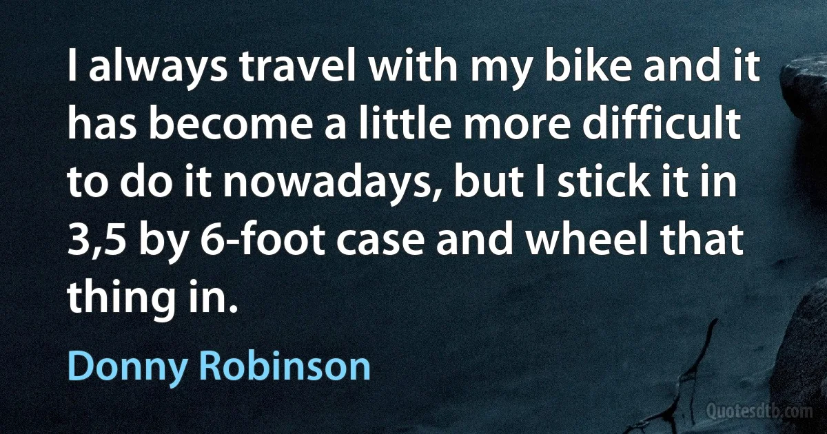 I always travel with my bike and it has become a little more difficult to do it nowadays, but I stick it in 3,5 by 6-foot case and wheel that thing in. (Donny Robinson)