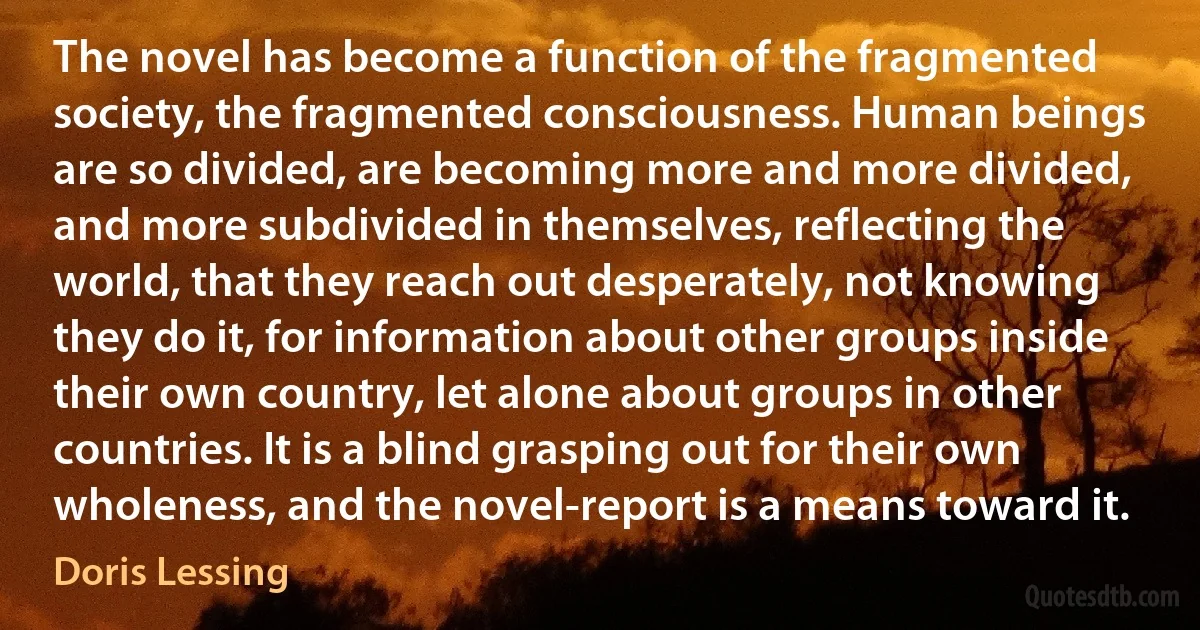 The novel has become a function of the fragmented society, the fragmented consciousness. Human beings are so divided, are becoming more and more divided, and more subdivided in themselves, reflecting the world, that they reach out desperately, not knowing they do it, for information about other groups inside their own country, let alone about groups in other countries. It is a blind grasping out for their own wholeness, and the novel-report is a means toward it. (Doris Lessing)