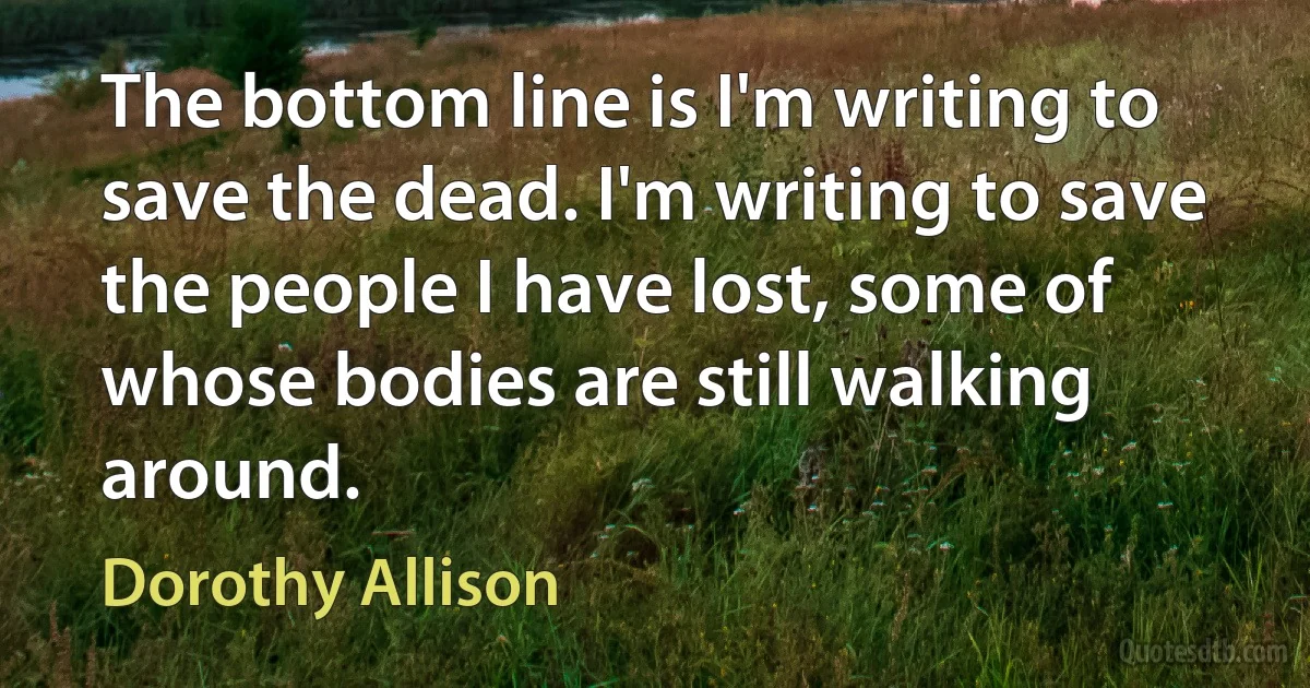 The bottom line is I'm writing to save the dead. I'm writing to save the people I have lost, some of whose bodies are still walking around. (Dorothy Allison)