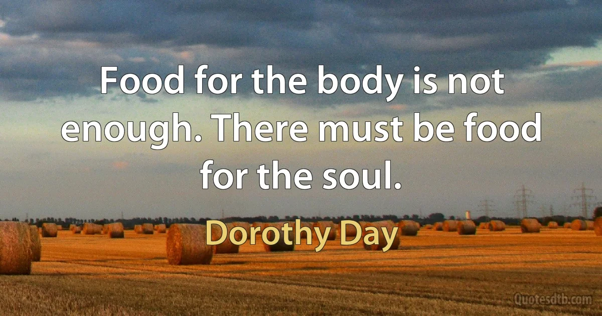 Food for the body is not enough. There must be food for the soul. (Dorothy Day)