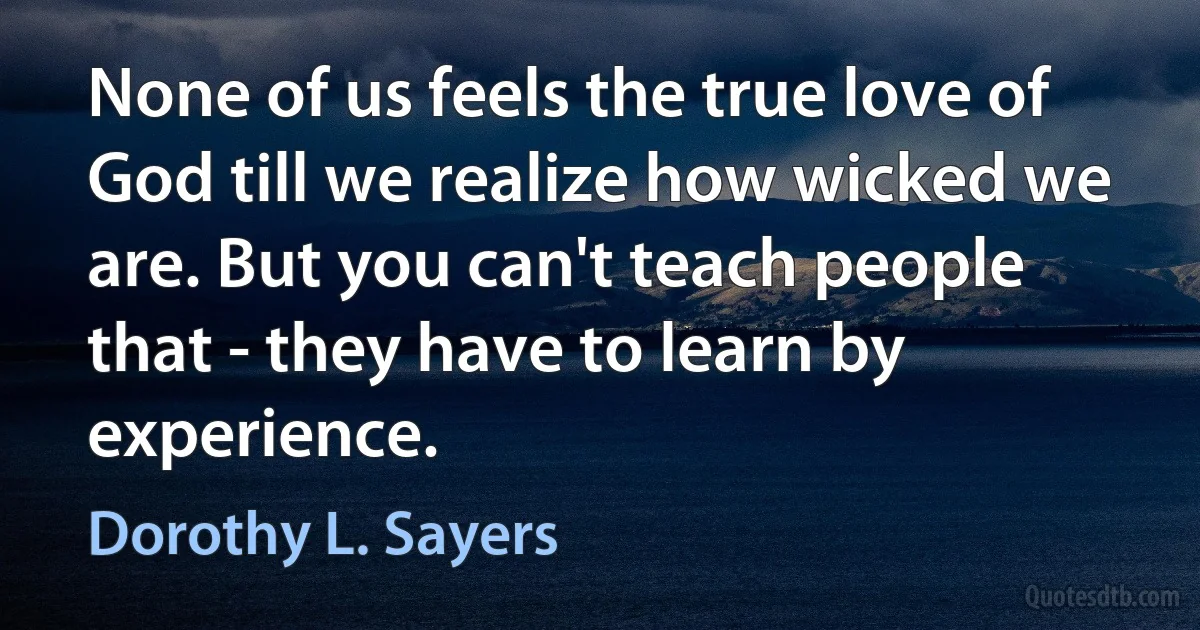 None of us feels the true love of God till we realize how wicked we are. But you can't teach people that - they have to learn by experience. (Dorothy L. Sayers)