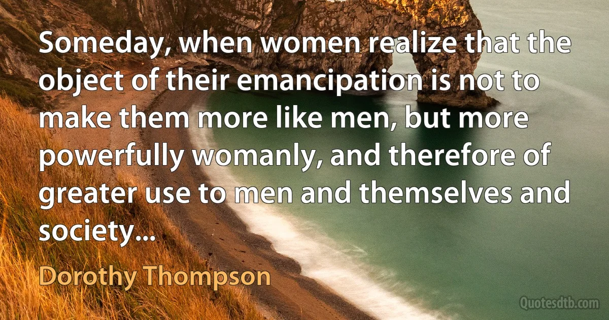 Someday, when women realize that the object of their emancipation is not to make them more like men, but more powerfully womanly, and therefore of greater use to men and themselves and society... (Dorothy Thompson)