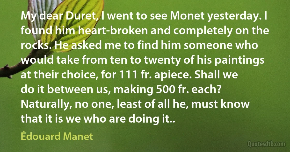 My dear Duret, I went to see Monet yesterday. I found him heart-broken and completely on the rocks. He asked me to find him someone who would take from ten to twenty of his paintings at their choice, for 111 fr. apiece. Shall we do it between us, making 500 fr. each? Naturally, no one, least of all he, must know that it is we who are doing it.. (Édouard Manet)