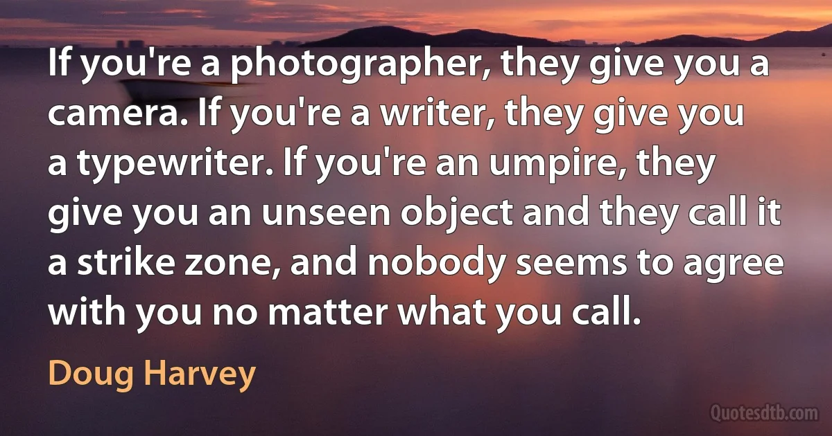 If you're a photographer, they give you a camera. If you're a writer, they give you a typewriter. If you're an umpire, they give you an unseen object and they call it a strike zone, and nobody seems to agree with you no matter what you call. (Doug Harvey)