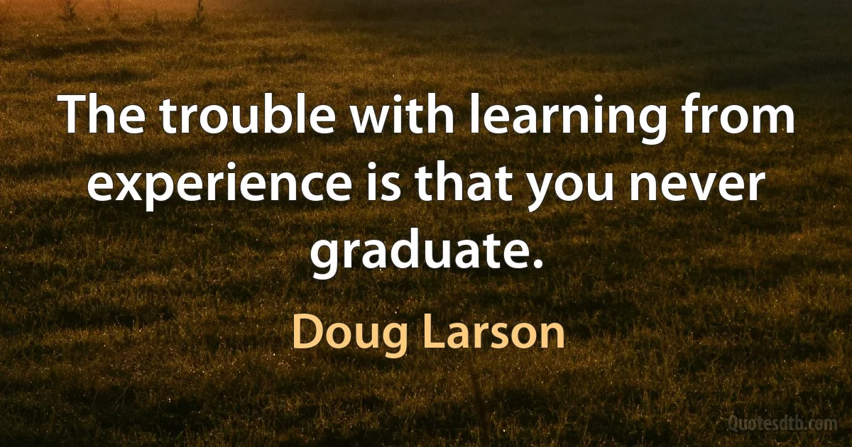 The trouble with learning from experience is that you never graduate. (Doug Larson)