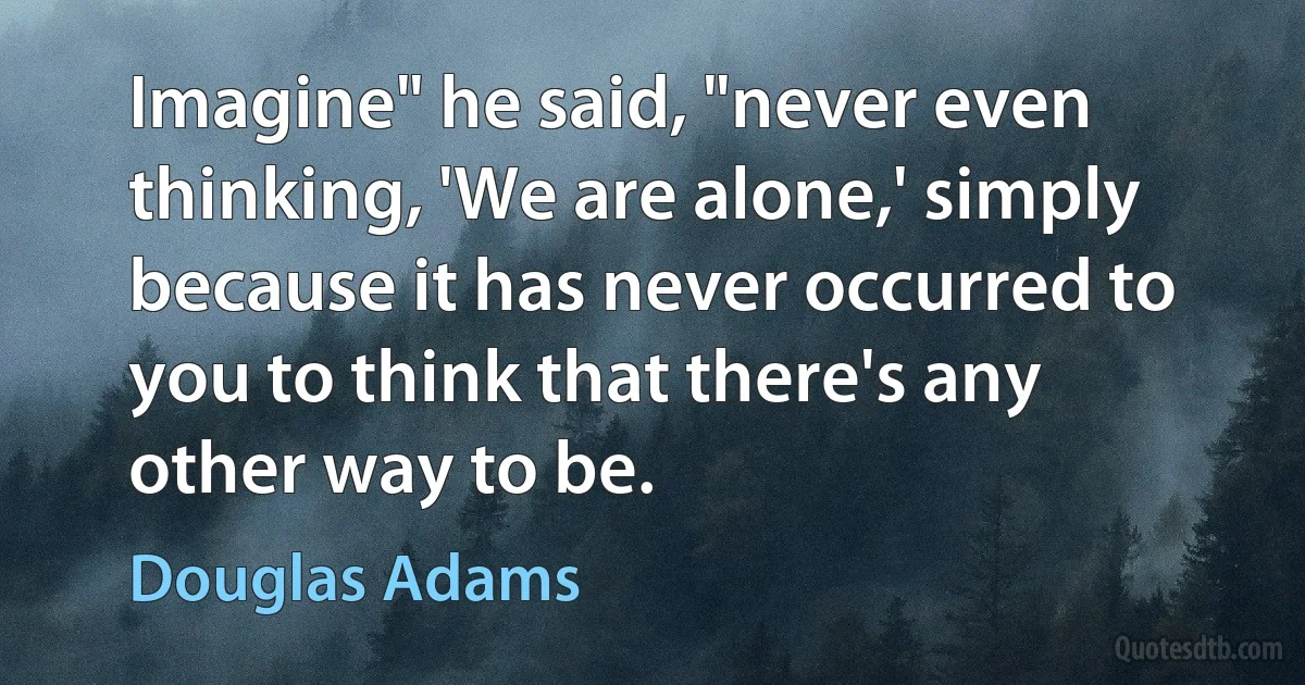 Imagine" he said, "never even thinking, 'We are alone,' simply because it has never occurred to you to think that there's any other way to be. (Douglas Adams)