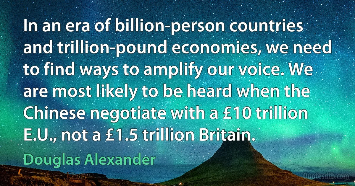 In an era of billion-person countries and trillion-pound economies, we need to find ways to amplify our voice. We are most likely to be heard when the Chinese negotiate with a £10 trillion E.U., not a £1.5 trillion Britain. (Douglas Alexander)