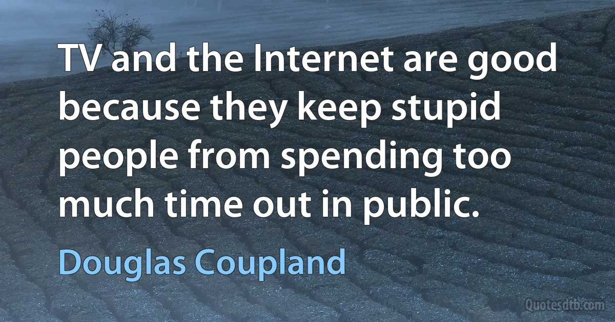 TV and the Internet are good because they keep stupid people from spending too much time out in public. (Douglas Coupland)