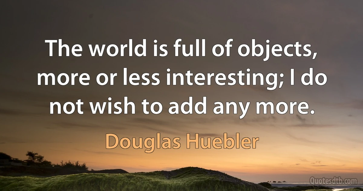 The world is full of objects, more or less interesting; I do not wish to add any more. (Douglas Huebler)