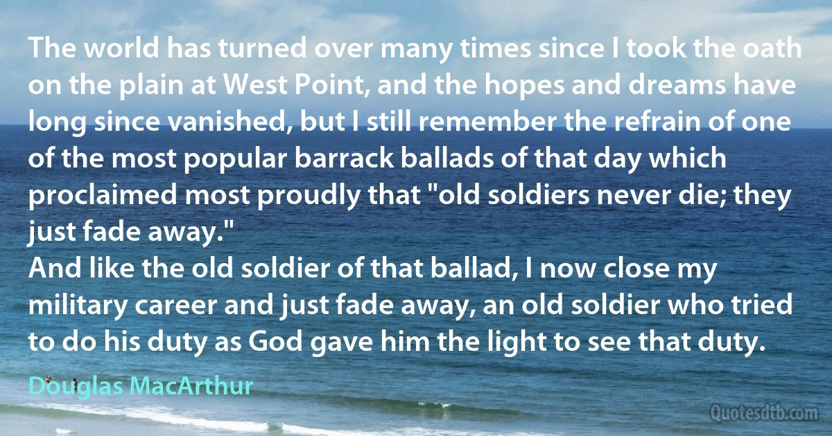 The world has turned over many times since I took the oath on the plain at West Point, and the hopes and dreams have long since vanished, but I still remember the refrain of one of the most popular barrack ballads of that day which proclaimed most proudly that "old soldiers never die; they just fade away."
And like the old soldier of that ballad, I now close my military career and just fade away, an old soldier who tried to do his duty as God gave him the light to see that duty. (Douglas MacArthur)