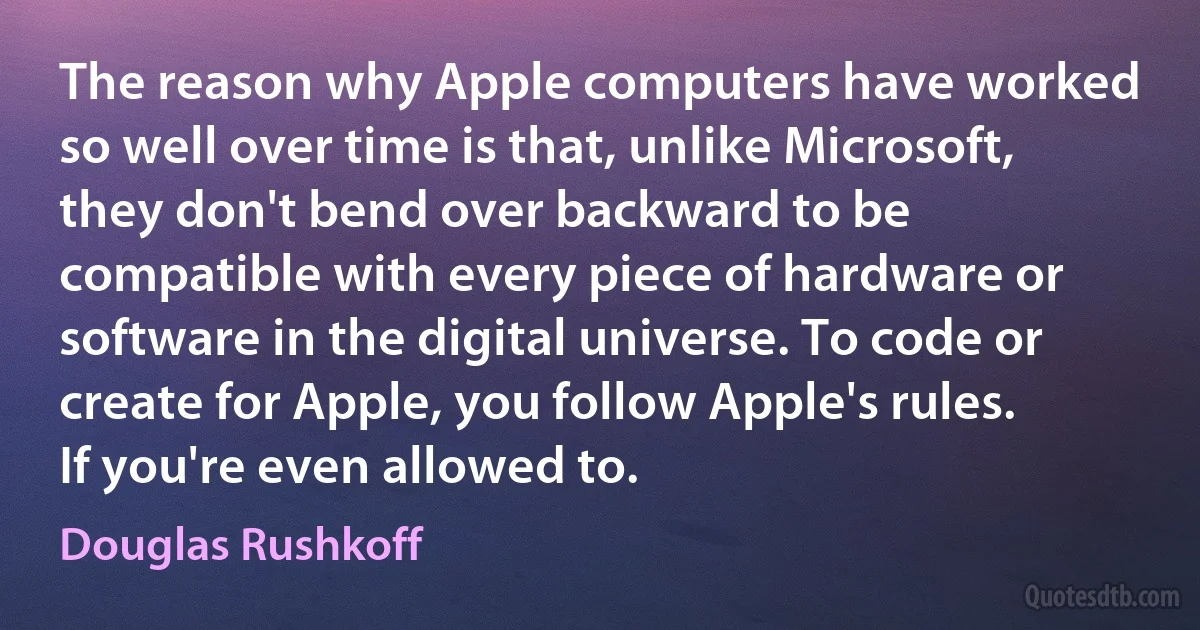 The reason why Apple computers have worked so well over time is that, unlike Microsoft, they don't bend over backward to be compatible with every piece of hardware or software in the digital universe. To code or create for Apple, you follow Apple's rules. If you're even allowed to. (Douglas Rushkoff)