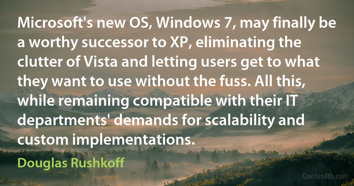 Microsoft's new OS, Windows 7, may finally be a worthy successor to XP, eliminating the clutter of Vista and letting users get to what they want to use without the fuss. All this, while remaining compatible with their IT departments' demands for scalability and custom implementations. (Douglas Rushkoff)