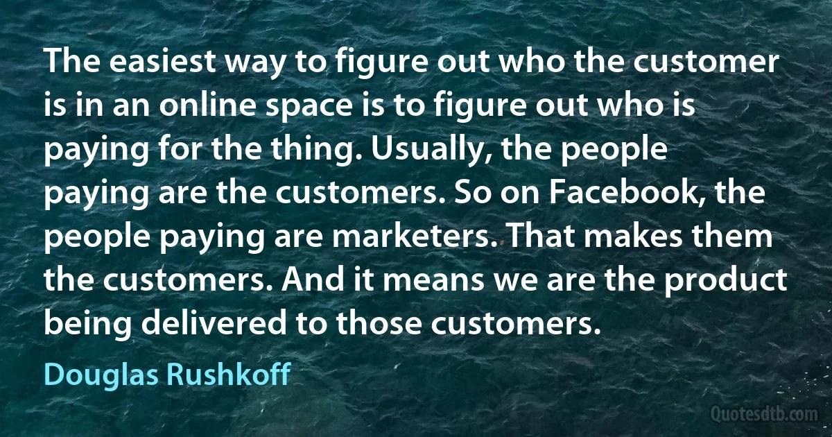 The easiest way to figure out who the customer is in an online space is to figure out who is paying for the thing. Usually, the people paying are the customers. So on Facebook, the people paying are marketers. That makes them the customers. And it means we are the product being delivered to those customers. (Douglas Rushkoff)