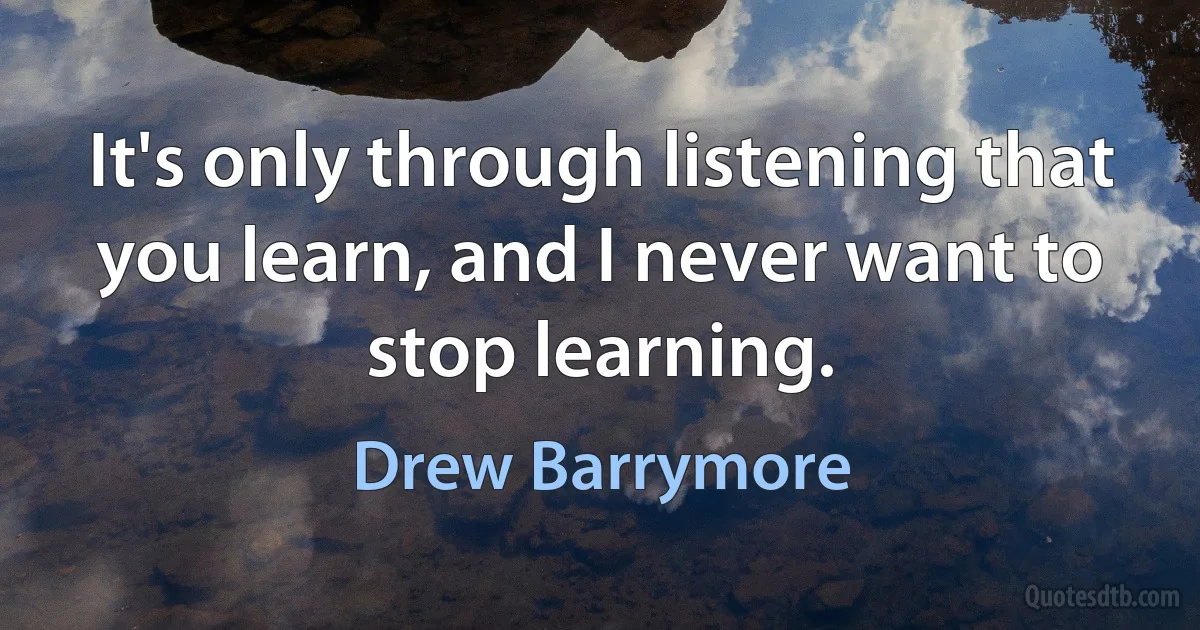 It's only through listening that you learn, and I never want to stop learning. (Drew Barrymore)