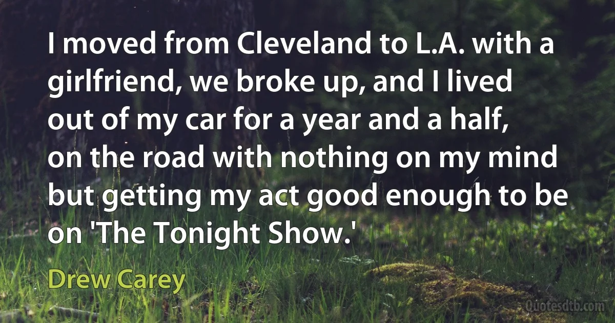 I moved from Cleveland to L.A. with a girlfriend, we broke up, and I lived out of my car for a year and a half, on the road with nothing on my mind but getting my act good enough to be on 'The Tonight Show.' (Drew Carey)