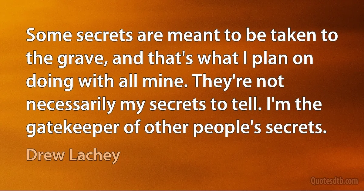 Some secrets are meant to be taken to the grave, and that's what I plan on doing with all mine. They're not necessarily my secrets to tell. I'm the gatekeeper of other people's secrets. (Drew Lachey)