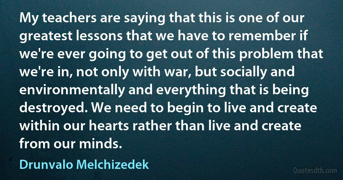 My teachers are saying that this is one of our greatest lessons that we have to remember if we're ever going to get out of this problem that we're in, not only with war, but socially and environmentally and everything that is being destroyed. We need to begin to live and create within our hearts rather than live and create from our minds. (Drunvalo Melchizedek)